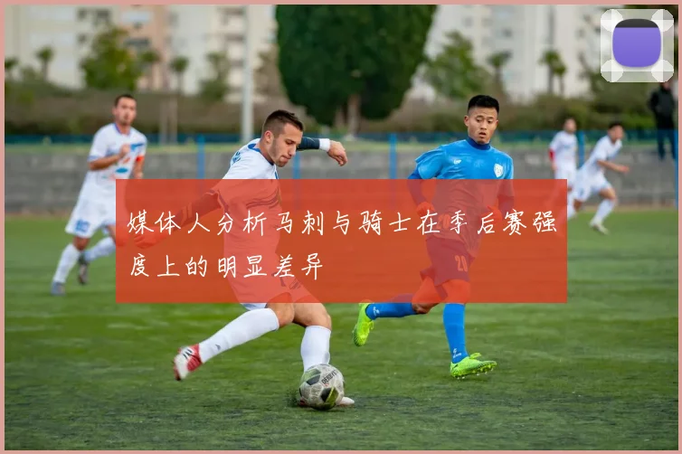 媒体人分析马刺与骑士在季后赛强度上的明显差异