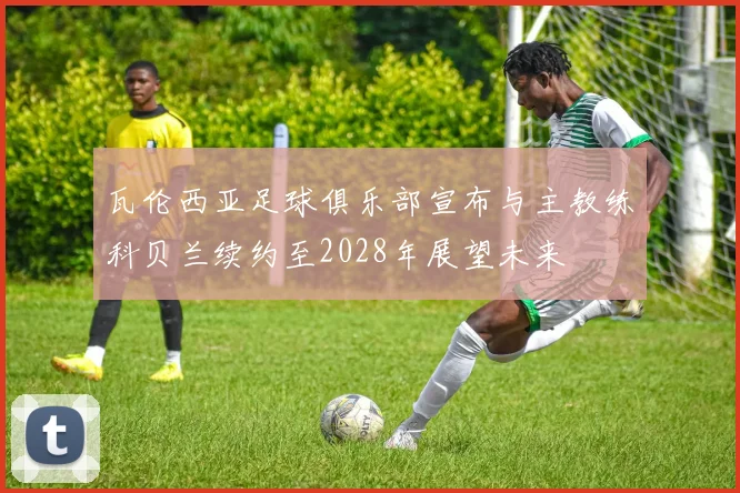 瓦伦西亚足球俱乐部宣布与主教练科贝兰续约至2028年展望未来