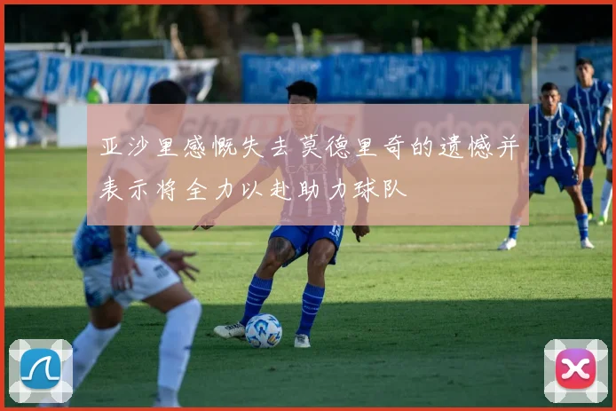 亚沙里感慨失去莫德里奇的遗憾并表示将全力以赴助力球队