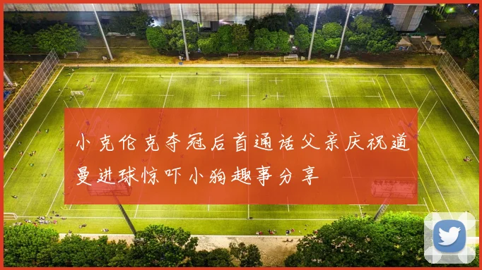 小克伦克夺冠后首通话父亲庆祝道曼进球惊吓小狗趣事分享