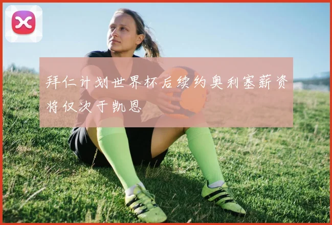 拜仁计划世界杯后续约奥利塞薪资将仅次于凯恩
