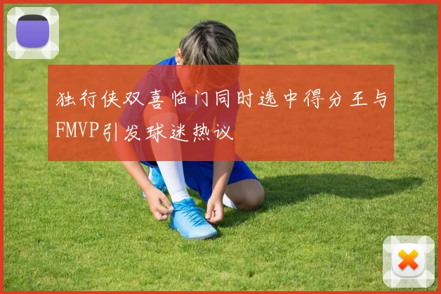 独行侠双喜临门同时选中得分王与FMVP引发球迷热议
