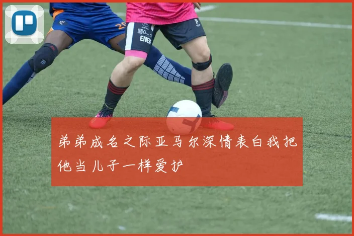 弟弟成名之际亚马尔深情表白我把他当儿子一样爱护