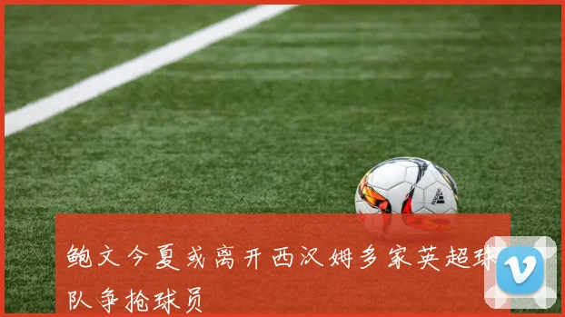 鲍文今夏或离开西汉姆多家英超球队争抢球员