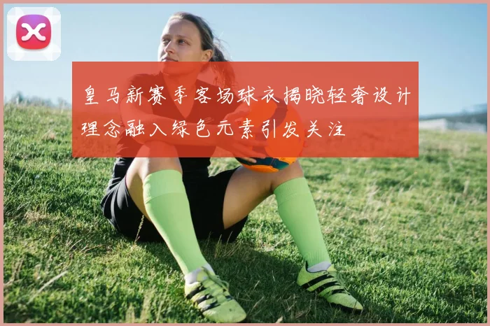 皇马新赛季客场球衣揭晓轻奢设计理念融入绿色元素引发关注