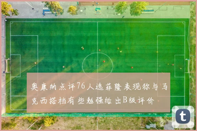 奥康纳点评76人选菲隆表现称与马克西搭档有些勉强给出B级评价