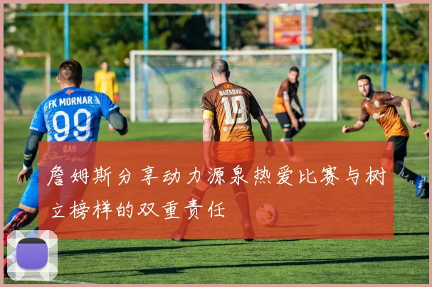 詹姆斯分享动力源泉热爱比赛与树立榜样的双重责任