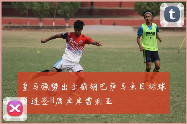 皇马强势出击截胡巴萨马竞目标球员连签B席库库雷利亚