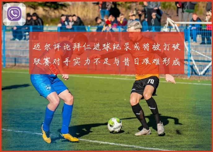 迈尔评论拜仁进球纪录或将被打破联赛对手实力不足与昔日艰难形成鲜明对比