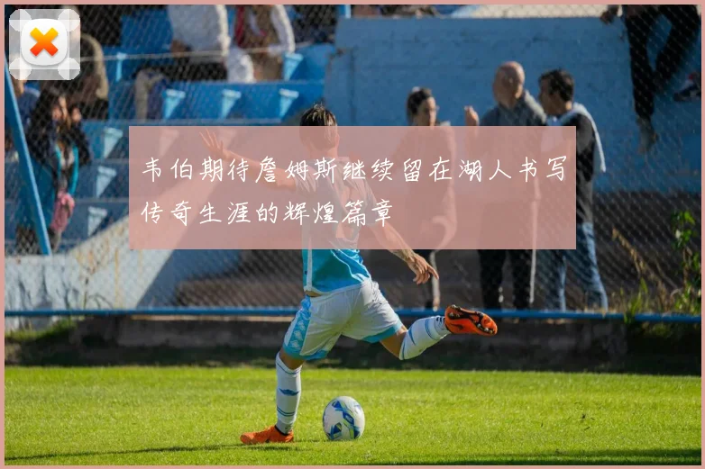 韦伯期待詹姆斯继续留在湖人书写传奇生涯的辉煌篇章